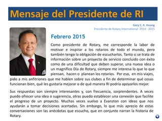 Gary C. K. Huang
Presidente de Rotary International 2014 - 2015
Febrero 2015
Como presidente de Rotary, me corresponde la labor de
motivar e inspirar a los rotarios de todo el mundo, pero
también tengo la obligación de escucharlos. Tanto si se trata de
información sobre un proyecto de servicio concluido con éxito
como de una dificultad que deben superar, una nueva idea o
un magnífico Día de Rotary, siempre me interesa lo que lo que
piensan, hacen o planean los rotarios. Por eso, en mis viajes,
pido a mis anfitriones que me hablen sobre sus clubes a fin de determinar qué cosas
funcionan bien, qué les gustaría mejorar o de qué manera RI podría apoyarlos mejor.
Sus respuestas son siempre interesantes y, con frecuencia, sorprendentes. A veces
puedo ofrecer una idea o sugerencia, otras puedo establecer una conexión que facilite
el progreso de un proyecto. Muchas veces vuelvo a Evanston con ideas que nos
ayudarán a tomar decisiones acertadas. Sin embargo, lo que más aprecio de estas
conversaciones son las anécdotas que escucho, que en conjunto narran la historia de
Rotary.
 