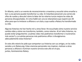 En Atlanta, asistí a un evento de reconocimiento a maestros y escuché cómo enseñar a
leer a una persona puede transformar su vida. En Estambul presencié una carrera de
sillas de ruedas y descubrí cómo la labor de los rotarios turcos mejora las vidas de
personas discapacitadas. En Lima hablé con una ex rotaractiana que esperó casi 20
años para que la invitaran a afiliarse a un club y cuya vuelta a Rotary ha transformado
su vida.
Algunas historias me han hecho reír y otras llorar. He escuchado cómo nuestro servicio
cambia vidas y cómo nos transforma, también, como rotarios. Al oír tales historias, no
puedo evitar preguntarme: ¿cuántas vidas más podríamos transformar si tuvieramos
más socios? y ¿a cuántas personas más podríamos afiliar si divulgáramos
adecuadamente estas historias?
En este año rotario les pido que compartan sus historias con sus amigos, en las redes
sociales y en Rotary.org. Estas vivencias personales nos inspiran, motivan a otras
personas a afiliarse e iluminan nuestro servicio este año en el que,
juntos, Iluminaremos Rotary.
 
