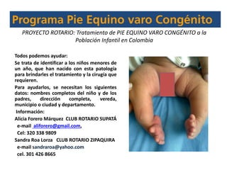 Todos podemos ayudar:
Se trata de identificar a los niños menores de
un año, que han nacido con esta patología
para brindarles el tratamiento y la cirugía que
requieren.
Para ayudarlos, se necesitan los siguientes
datos: nombres completos del niño y de los
padres, dirección completa, vereda,
municipio o ciudad y departamento.
Información:
Alicia Forero Márquez CLUB ROTARIO SUPATÁ
e-mail aliforero@gmail.com,
Cel: 320 338 9809
Sandra Roa Lorza CLUB ROTARIO ZIPAQUIRA
e-mail sandraroa@yahoo.com
cel. 301 426 8665
PROYECTO ROTARIO: Tratamiento de PIE EQUINO VARO CONGÉNITO a la
Población Infantil en Colombia
 