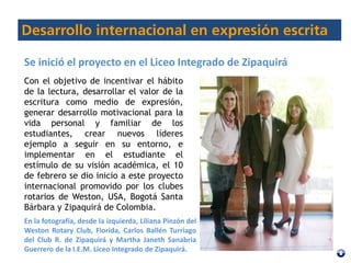 Con el objetivo de incentivar el hábito
de la lectura, desarrollar el valor de la
escritura como medio de expresión,
generar desarrollo motivacional para la
vida personal y familiar de los
estudiantes, crear nuevos líderes
ejemplo a seguir en su entorno, e
implementar en el estudiante el
estímulo de su visión académica, el 10
de febrero se dio inicio a este proyecto
internacional promovido por los clubes
rotarios de Weston, USA, Bogotá Santa
Bárbara y Zipaquirá de Colombia.
Se inició el proyecto en el Liceo Integrado de Zipaquirá
En la fotografía, desde la izquierda, Liliana Pinzón del
Weston Rotary Club, Florida, Carlos Ballén Turriago
del Club R. de Zipaquirá y Martha Janeth Sanabria
Guerrero de la I.E.M. Liceo Integrado de Zipaquirá.
 