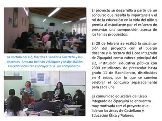 La Rectora del LIZ, Martha J. Sanabria Guerrero y las
docentes Amparo Beltrán Velásquez y Mabel Ballén
Caicedo socializan el proyecto a sus compañeros.
El proyecto se desarrolla a partir de un
concurso que resalta la importancia y el
rol de la educación en la vida del niño y
premia al estudiante por el esfuerzo de
presentar una composición acerca de
los temas propuestos.
El 20 de febrero se realizó la socializa-
ción del proyecto con el cuerpo
docente y la rectora del Liceo Integrado
de Zipaquirá como cabeza principal del
LIZ, institución educativa pública con
2300 estudiantes de preescolar hasta
grado 11 de Bachillerato, distribuidos
en 4 sedes, por lo que se convino
celebrar el concurso separadamente
para cada una.
La comunidad educativa del Liceo
Integrado de Zipaquirá se encuentra
muy motivada con el proyecto que
lideran las áreas de Castellano y
Educación Ética y Valores.
 