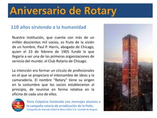 Nuestra institución, que cuenta con más de un
millón doscientos mil socios, es fruto de la visión
de un hombre, Paul P. Harris, abogado de Chicago,
quien el 23 de febrero de 1905 fundó la que
llegaría a ser una de las primeras organizaciones de
servicio del mundo: el Club Rotario de Chicago.
La intención era formar un círculo de profesionales
en el que se propiciara el intercambio de ideas y la
camaradería. El nombre "Rotary" tiene su origen
en la costumbre que los socios establecieron al
principio, de reunirse en forma rotativa en la
oficina de cada uno de ellos.
110 años sirviendo a la humanidad
Torre Colpatria iluminada con mensajes alusivos a
la campaña rotaria de erradicación de la Polio.
Fotografía de Gonzalo Alberto Mesa Vélez C.R. Santafé de Bogotá
 