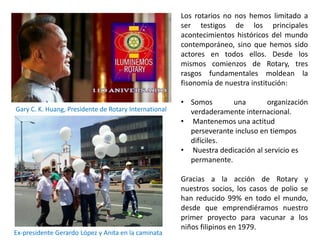 Los rotarios no nos hemos limitado a
ser testigos de los principales
acontecimientos históricos del mundo
contemporáneo, sino que hemos sido
actores en todos ellos. Desde los
mismos comienzos de Rotary, tres
rasgos fundamentales moldean la
fisonomía de nuestra institución:
• Somos una organización
verdaderamente internacional.
• Mantenemos una actitud
perseverante incluso en tiempos
difíciles.
• Nuestra dedicación al servicio es
permanente.
Gracias a la acción de Rotary y
nuestros socios, los casos de polio se
han reducido 99% en todo el mundo,
desde que emprendiéramos nuestro
primer proyecto para vacunar a los
niños filipinos en 1979.
Gary C. K. Huang, Presidente de Rotary International
Ex-presidente Gerardo López y Anita en la caminata
 