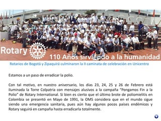 Rotarios de Bogotá y Zipaquirá culminaron la II caminata de celebración en Unicentro
Estamos a un paso de erradicar la polio.
Con tal motivo, en nuestro aniversario, los días 23, 24, 25 y 26 de Febrero está
iluminada la Torre Colpatria con mensajes alusivos a la campaña “Pongamos Fin a la
Polio” de Rotary International. Si bien es cierto que el último brote de poliomielitis en
Colombia se presentó en Mayo de 1991, la OMS considera que en el mundo sigue
siendo una emergencia sanitaria, pues aún hay algunos pocos países endémicos y
Rotary seguirá en campaña hasta erradicarla totalmente.
 