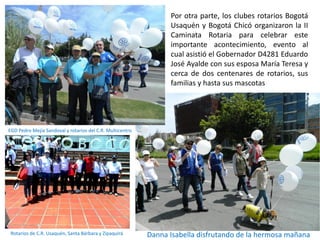 Por otra parte, los clubes rotarios Bogotá
Usaquén y Bogotá Chicó organizaron la II
Caminata Rotaria para celebrar este
importante acontecimiento, evento al
cual asistió el Gobernador D4281 Eduardo
José Ayalde con sus esposa María Teresa y
cerca de dos centenares de rotarios, sus
familias y hasta sus mascotas
.
EGD Pedro Mejía Sandoval y rotarios del C.R. Multicentro
Danna Isabella disfrutando de la hermosa mañanaRotarios de C.R. Usaquén, Santa Bárbara y Zipaquirá
 