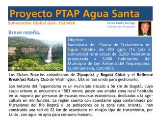 Carlos Ballén Turriago
Director de Proyectos
Breve reseña.
Los Clubes Rotarios colombianos de Zipaquirá y Bogotá Chicó y el Bellevue
Breakfast Rotary Club de Washington, USA se han unido para gestionarlo.
San Antonio del Tequendama es un municipio situado a 56 km de Bogotá, cuyo
casco urbano se encuentra a 1503 msnm; posee una amplia zona rural habitada
en su mayoría por personas de escasos recursos económicos, dedicados a la agri-
cultura en minifundios. La región cuenta con abundante agua contaminada por
filtraciones del Río Bogotá y los pobladores de la zona rural oriental han
construído una red de 22 km de acueducto sin ningún tipo de tratamiento, por
tanto, con agua no apta para consumo humano.
Salto del Tequendama. Rio Bogotá
 