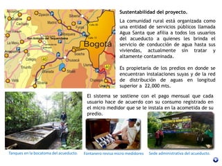 Sustentabilidad del proyecto.
La comunidad rural está organizada como
una entidad de servicios públicos llamada
Agua Santa que afilia a todos los usuarios
del acueducto a quienes les brinda el
servicio de conducción de agua hasta sus
viviendas, actualmente sin tratar y
altamente contaminada.
Es propietaria de los predios en donde se
encuentran instalaciones suyas y de la red
de distribución de aguas en longitud
superior a 22,000 mts.
Tanques en la bocatoma del acueducto.
El sistema se sostiene con el pago mensual que cada
usuario hace de acuerdo con su consumo registrado en
el micro medidor que se le instala en la acometida de su
predio.
Sede administrativa del acueducto.Fontanero revisa micro medidores
 