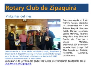 Visitantes del mes
Con gran alegría, el 7 de
febrero fueron recibidas
las compañeras del Club
Rotario Bogotá Usaquén
Judith Blanco, secretaria
Cecilia Martínez, Tesorera
Magdalena Rey, Directora
Comité de Proyectos y
Liliana Manotas,
presidente, con el invitado
especial Peter Langer del
Club Rotario de Rostock-
Horizonte, Alemania,
Distrito 1940.
Como parte de la visita, los clubes visitantes intercambiaron banderines con el
Club Rotario de Zipaquirá.
Germán García y Carlos Ballén recibieron a Judit, Magdalena y
Chechi del C.R. Bogotá Usaquén y al invitado especial Peter Langer,
socio del Rotary Club Rostock – Horizonte de Alemania D.1940
Fotografía de Liliana Manotas Reyes C.R. Bogotá Usaquén
 
