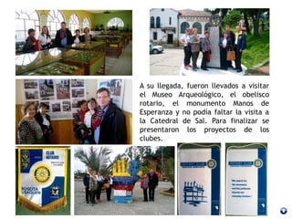 A su llegada, fueron llevados a visitar
el Museo Arqueológico, el obelisco
rotario, el monumento Manos de
Esperanza y no podía faltar la visita a
la Catedral de Sal. Para finalizar se
presentaron los proyectos de los
clubes.
 