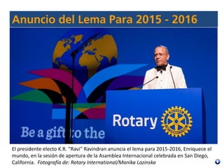 El presidente electo K.R. “Ravi” Ravindran anuncia el lema para 2015-2016, Enriquece el
mundo, en la sesión de apertura de la Asamblea Internacional celebrada en San Diego,
California. Fotografía de: Rotary International/Monika Lozinska
 