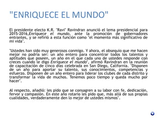 "ENRIQUECE EL MUNDO"
El presidente electo K.R. "Ravi" Ravindran anunció el lema presidencial para
2015-2016,Enriquece el mundo, ante la promoción de gobernadores
entrantes, y se refirió a esta función como "el momento más significativo de
mi vida".
"Ustedes han sido muy generosos conmigo. Y ahora, el obsequio que me hacen
mejor no podría ser: un año entero para concentrar todos los talentos y
aptitudes que poseen, un año en el que cada uno de ustedes responde con
creces cuando le digo Enriquece el mundo", afirmó Ravindran en la reunión
de capacitación de cinco días celebrada en San Diego, California. "Disponen
de un año para aportar su talento, sus conocimientos, competencias y
esfuerzo. Disponen de un año entero para liderar los clubes de cada distrito y
transformar la vida de muchos. Tenemos poco tiempo y queda mucho por
hacer".
Al respecto, añadió: les pido que se consagren a su labor con fe, dedicación,
fervor y compasión. En este año rotario les pido que, más allá de sus propias
cualidades, verdaderamente den lo mejor de ustedes mismos".
 