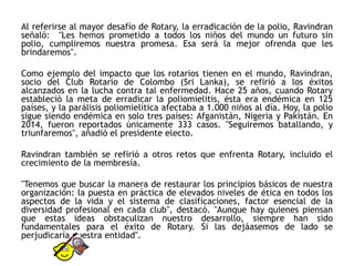 Al referirse al mayor desafío de Rotary, la erradicación de la polio, Ravindran
señaló: "Les hemos prometido a todos los niños del mundo un futuro sin
polio, cumpliremos nuestra promesa. Esa será la mejor ofrenda que les
brindaremos".
Como ejemplo del impacto que los rotarios tienen en el mundo, Ravindran,
socio del Club Rotario de Colombo (Sri Lanka), se refirió a los éxitos
alcanzados en la lucha contra tal enfermedad. Hace 25 años, cuando Rotary
estableció la meta de erradicar la poliomielitis, ésta era endémica en 125
países, y la parálisis poliomielítica afectaba a 1.000 niños al día. Hoy, la polio
sigue siendo endémica en solo tres países: Afganistán, Nigeria y Pakistán. En
2014, fueron reportados únicamente 333 casos. "Seguiremos batallando, y
triunfaremos", añadió el presidente electo.
Ravindran también se refirió a otros retos que enfrenta Rotary, incluido el
crecimiento de la membresía.
"Tenemos que buscar la manera de restaurar los principios básicos de nuestra
organización: la puesta en práctica de elevados niveles de ética en todos los
aspectos de la vida y el sistema de clasificaciones, factor esencial de la
diversidad profesional en cada club", destacó. "Aunque hay quienes piensan
que estas ideas obstaculizan nuestro desarrollo, siempre han sido
fundamentales para el éxito de Rotary. Si las dejáasemos de lado se
perjudicaría nuestra entidad".
 