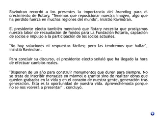 Ravindran recordó a los presentes la importancia del branding para el
crecimiento de Rotary. "Tenemos que reposicionar nuestra imagen, algo que
ha perdido fuerza en muchas regiones del mundo", insistió Ravindran.
El presidente electo también mencionó que Rotary necesita que prosigamos
nuestra labor de recaudación de fondos para La Fundación Rotaria, captación
de socios e impulso a la participación de los socios actuales.
"No hay soluciones ni respuestas fáciles; pero las tendremos que hallar",
insistió Ravindran.
Para concluir su discurso, el presidente electo señaló que ha llegado la hora
de efectuar cambios reales.
"Disponen de un año para construir monumentos que duren para siempre. No
se trata de inscribir mensajes en mármol o granito sino de realizar obras que
queden grabadas en la vida y en el corazón de nuestra gente, generación tras
generación. Ésta es la oportunidad de nuestra vida. Aprovechémosla porque
no se nos volverá a presentar" , concluyó.
 
