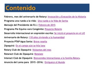 Febrero, mes del aniversario de Rotary: Invocación y Evocación de la Historia
Programa una rueda a la vida: Una rueda a la Vida de Sarita
Mensaje del Presidente de R.I.: Febrero de 2015
Programa Pie Equino varo Congénito: Proyecto Rotario
Desarrollo internacional en expresión escrita: Se inició el proyecto en el LIZ
Aniversario de Rotary: 110 años sirviendo a la humanidad
Proyecto PTAP Agua Santa: Breve reseña
Zipaquirá En el campo aún se hila lana
Rotary Club de Zipaquirá: Visitantes del mes
Rotaract Club de Zipaquirá: Rotalate
Interact Club de Zipaquirá Bienvenidos Interactianos a la familia Rotary.
Anuncio del Lema para 2015 -2016: Enriquece el Mundo
 