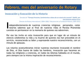 ndependientemente de nuestras creencias religiosas personales, como
rotarios sabemos que al final de nuestras vidas el Paraíso Prometido
consiste en permanecer en la memoria de quienes nos sobreviven.
Por eso los invito en esta invocación para que en lugar de un minuto de
silencio celebremos la vida y la muerte de quienes nos han precedido en el
servicio, reconociendo su labor y expresando nuestro reconocimiento, con un
minuto de aplausos.
Los rotarios acostumbramos iniciar nuestras reuniones invocando el nombre
de Dios, el Dios bueno de todos los hombres, invocación que hacemos en
todas las religiones y creencias, en todos los idiomas hablados en el mundo,
pero siempre con la misma inspiración de reconocimiento .
I
Invocación y Evocación de la Historia
Tomado de “Tiempo Presente, Sentimientos e Ideas de un rotario de corazón”. Pp432. por
José Antonio Salazar-Cruz
Director de Rotary International, 2004–2006, Fiduciario de La Fundación Rotaria, 2007-2011
 