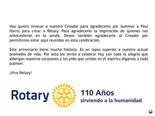 Hoy quiero invocar a nuestro Creador para agradecerle por iluminar a Paul
Harris para crear a Rotary. Para agradecerle la inspiración de quienes nos
antecedieron en la senda. Deseo también agradecerle al Creador por
permitirnos estar aquí reunidos en esta celebración.
Este aniversario tiene mucha historia. Es un lapso superior a nuestro actual
promedio de vida. Por esto los invito a celebrar hoy con toda la alegría que
albergan nuestros corazones y les pido que unidos en el espíritu digamos a todo
pulmón:
¡Viva Rotary!
 
