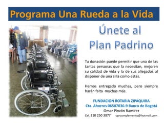 Tu donación puede permitir que una de las
tantas personas que la necesitan, mejoren
su calidad de vida y la de sus allegados al
disponer de una silla como estas.
Hemos entregado muchas, pero siempre
harán falta muchas más.
FUNDACION ROTARIA ZIPAQUIRA
Cta. Ahorros 06507036-9 Banco de Bogotá
Omar Pinzón Ramírez
Cel. 310 250 3877 oprcomplemento@hotmail.com
 