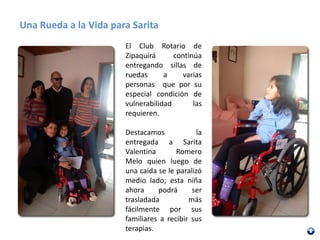Una Rueda a la Vida para Sarita
El Club Rotario de
Zipaquirá continúa
entregando sillas de
ruedas a varias
personas que por su
especial condición de
vulnerabilidad las
requieren.
Destacamos la
entregada a Sarita
Valentina Romero
Melo quien luego de
una caída se le paralizó
medio lado; esta niña
ahora podrá ser
trasladada más
fácilmente por sus
familiares a recibir sus
terapias.
 