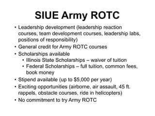 • Leadership development (leadership reaction
courses, team development courses, leadership labs,
positions of responsibility)
• General credit for Army ROTC courses
• Scholarships available
• Illinois State Scholarships – waiver of tuition
• Federal Scholarships – full tuition, common fees,
book money
• Stipend available (up to $5,000 per year)
• Exciting opportunities (airborne, air assault, 45 ft.
rappels, obstacle courses, ride in helicopters)
• No commitment to try Army ROTC
SIUE Army ROTC
 