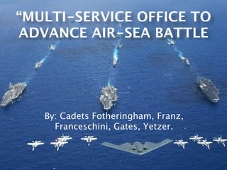 “MULTI-SERVICE OFFICE TO
ADVANCE AIR-SEA BATTLE




   By: Cadets Fotheringham, Franz,
     Franceschini, Gates, Yetzer.
 