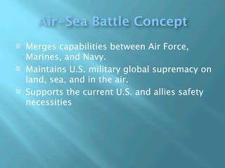Air-Sea Battle Concept
   Merges capabilities between Air Force,
    Marines, and Navy.
   Maintains U.S. military global supremacy on
    land, sea, and in the air.
   Supports the current U.S. and allies safety
    necessities
 