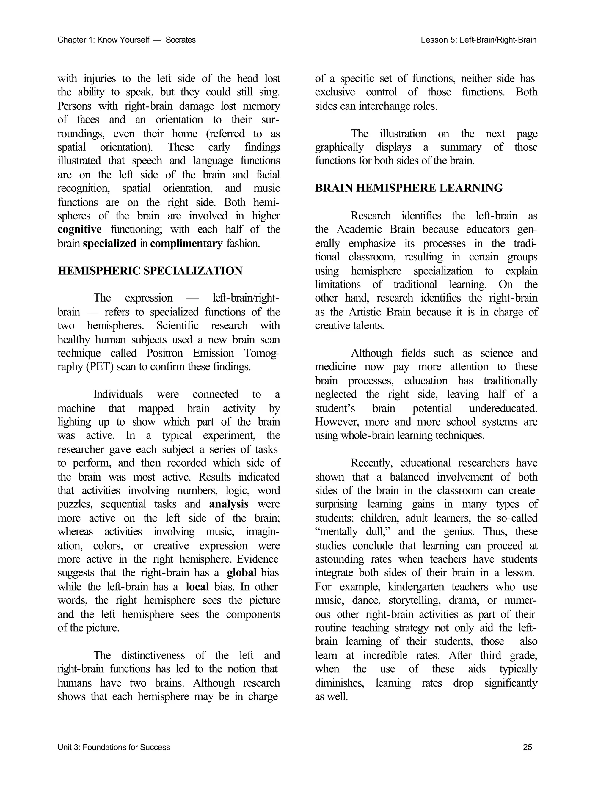 Chapter 1: Know Yourself — Socrates Lesson 5: Left-Brain/Right-Brain
Unit 3: Foundations for Success 25
with injuries to the left side of the head lost
the ability to speak, but they could still sing.
Persons with right-brain damage lost memory
of faces and an orientation to their sur-
roundings, even their home (referred to as
spatial orientation). These early findings
illustrated that speech and language functions
are on the left side of the brain and facial
recognition, spatial orientation, and music
functions are on the right side. Both hemi-
spheres of the brain are involved in higher
cognitive functioning; with each half of the
brain specialized in complimentary fashion.
HEMISPHERIC SPECIALIZATION
The expression — left-brain/right-
brain — refers to specialized functions of the
two hemispheres. Scientific research with
healthy human subjects used a new brain scan
technique called Positron Emission Tomog-
raphy (PET) scan to confirm these findings.
Individuals were connected to a
machine that mapped brain activity by
lighting up to show which part of the brain
was active. In a typical experiment, the
researcher gave each subject a series of tasks
to perform, and then recorded which side of
the brain was most active. Results indicated
that activities involving numbers, logic, word
puzzles, sequential tasks and analysis were
more active on the left side of the brain;
whereas activities involving music, imagin-
ation, colors, or creative expression were
more active in the right hemisphere. Evidence
suggests that the right-brain has a global bias
while the left-brain has a local bias. In other
words, the right hemisphere sees the picture
and the left hemisphere sees the components
of the picture.
The distinctiveness of the left and
right-brain functions has led to the notion that
humans have two brains. Although research
shows that each hemisphere may be in charge
of a specific set of functions, neither side has
exclusive control of those functions. Both
sides can interchange roles.
The illustration on the next page
graphically displays a summary of those
functions for both sides of the brain.
BRAIN HEMISPHERE LEARNING
Research identifies the left-brain as
the Academic Brain because educators gen-
erally emphasize its processes in the tradi-
tional classroom, resulting in certain groups
using hemisphere specialization to explain
limitations of traditional learning. On the
other hand, research identifies the right-brain
as the Artistic Brain because it is in charge of
creative talents.
Although fields such as science and
medicine now pay more attention to these
brain processes, education has traditionally
neglected the right side, leaving half of a
student’s brain potential undereducated.
However, more and more school systems are
using whole-brain learning techniques.
Recently, educational researchers have
shown that a balanced involvement of both
sides of the brain in the classroom can create
surprising learning gains in many types of
students: children, adult learners, the so-called
“mentally dull,” and the genius. Thus, these
studies conclude that learning can proceed at
astounding rates when teachers have students
integrate both sides of their brain in a lesson.
For example, kindergarten teachers who use
music, dance, storytelling, drama, or numer-
ous other right-brain activities as part of their
routine teaching strategy not only aid the left-
brain learning of their students, those also
learn at incredible rates. After third grade,
when the use of these aids typically
diminishes, learning rates drop significantly
as well.
 