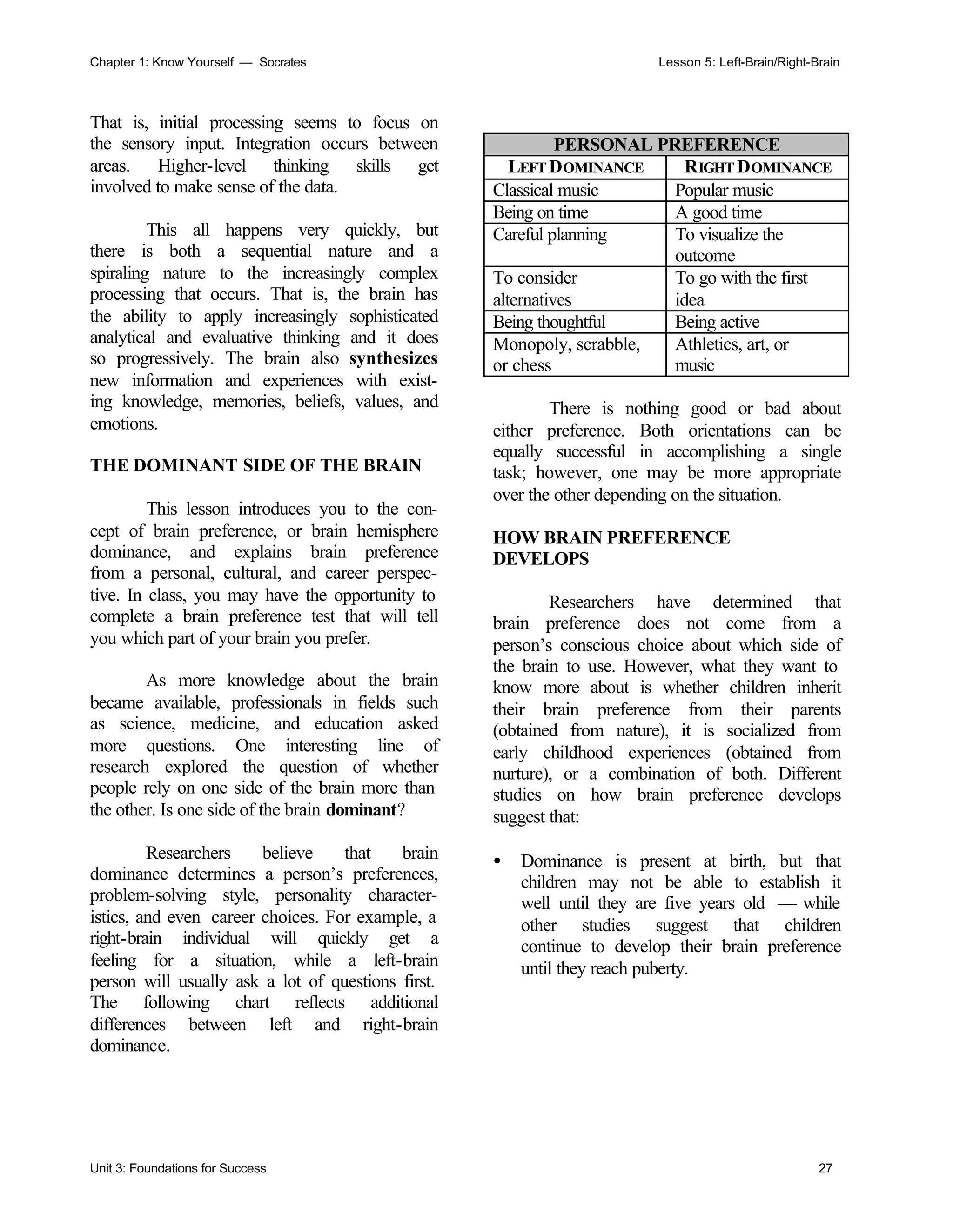 Chapter 1: Know Yourself — Socrates Lesson 5: Left-Brain/Right-Brain
Unit 3: Foundations for Success 27
That is, initial processing seems to focus on
the sensory input. Integration occurs between
areas. Higher-level thinking skills get
involved to make sense of the data.
This all happens very quickly, but
there is both a sequential nature and a
spiraling nature to the increasingly complex
processing that occurs. That is, the brain has
the ability to apply increasingly sophisticated
analytical and evaluative thinking and it does
so progressively. The brain also synthesizes
new information and experiences with exist-
ing knowledge, memories, beliefs, values, and
emotions.
THE DOMINANT SIDE OF THE BRAIN
This lesson introduces you to the con-
cept of brain preference, or brain hemisphere
dominance, and explains brain preference
from a personal, cultural, and career perspec-
tive. In class, you may have the opportunity to
complete a brain preference test that will tell
you which part of your brain you prefer.
As more knowledge about the brain
became available, professionals in fields such
as science, medicine, and education asked
more questions. One interesting line of
research explored the question of whether
people rely on one side of the brain more than
the other. Is one side of the brain dominant?
Researchers believe that brain
dominance determines a person’s preferences,
problem-solving style, personality character-
istics, and even career choices. For example, a
right-brain individual will quickly get a
feeling for a situation, while a left-brain
person will usually ask a lot of questions first.
The following chart reflects additional
differences between left and right-brain
dominance.
PERSONAL PREFERENCE
LEFTDOMINANCE RIGHT DOMINANCE
Classical music Popular music
Being on time A good time
Careful planning To visualize the
outcome
To consider
alternatives
To go with the first
idea
Being thoughtful Being active
Monopoly, scrabble,
or chess
Athletics, art, or
music
There is nothing good or bad about
either preference. Both orientations can be
equally successful in accomplishing a single
task; however, one may be more appropriate
over the other depending on the situation.
HOW BRAIN PREFERENCE
DEVELOPS
Researchers have determined that
brain preference does not come from a
person’s conscious choice about which side of
the brain to use. However, what they want to
know more about is whether children inherit
their brain preference from their parents
(obtained from nature), it is socialized from
early childhood experiences (obtained from
nurture), or a combination of both. Different
studies on how brain preference develops
suggest that:
• Dominance is present at birth, but that
children may not be able to establish it
well until they are five years old — while
other studies suggest that children
continue to develop their brain preference
until they reach puberty.
 