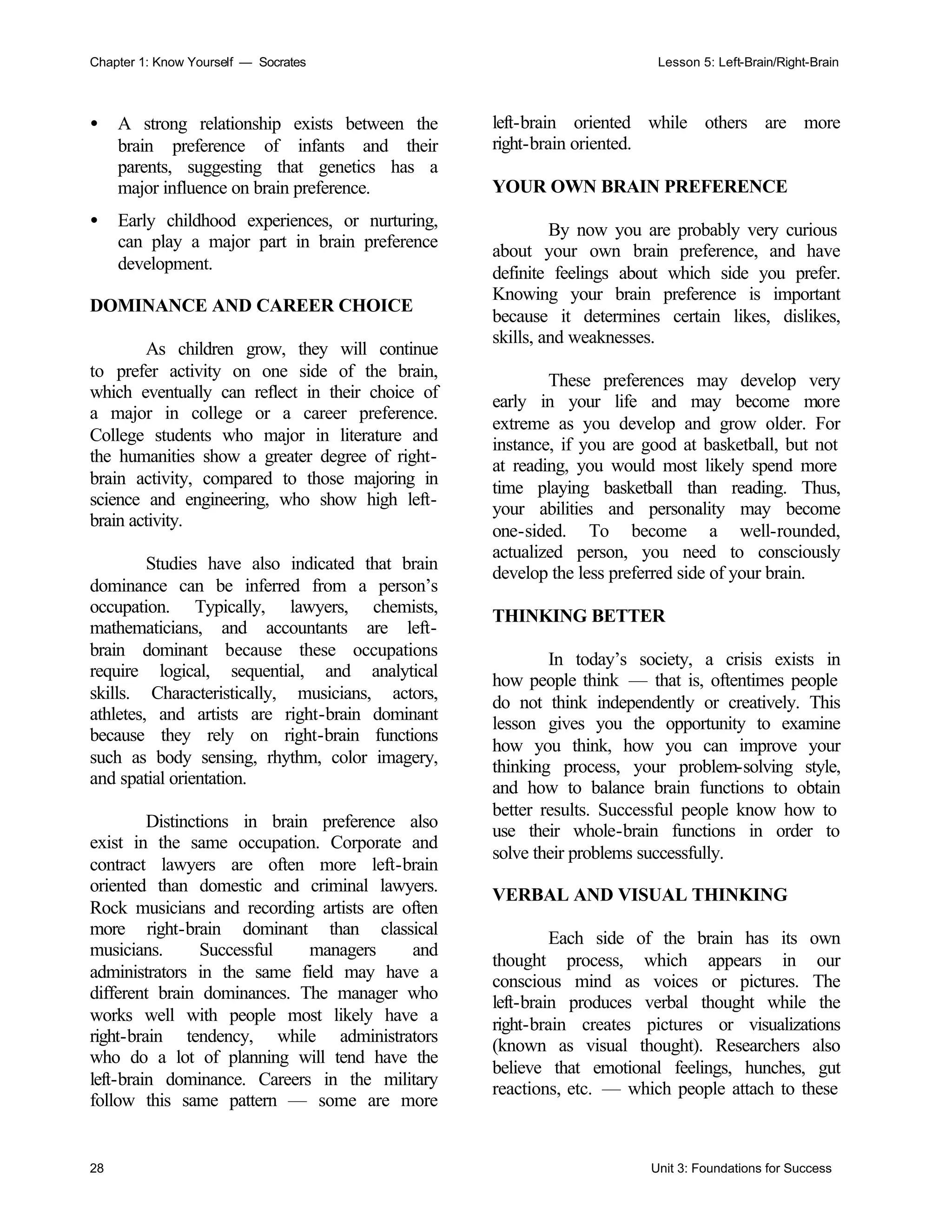 Chapter 1: Know Yourself — Socrates Lesson 5: Left-Brain/Right-Brain
28 Unit 3: Foundations for Success
• A strong relationship exists between the
brain preference of infants and their
parents, suggesting that genetics has a
major influence on brain preference.
• Early childhood experiences, or nurturing,
can play a major part in brain preference
development.
DOMINANCE AND CAREER CHOICE
As children grow, they will continue
to prefer activity on one side of the brain,
which eventually can reflect in their choice of
a major in college or a career preference.
College students who major in literature and
the humanities show a greater degree of right-
brain activity, compared to those majoring in
science and engineering, who show high left-
brain activity.
Studies have also indicated that brain
dominance can be inferred from a person’s
occupation. Typically, lawyers, chemists,
mathematicians, and accountants are left-
brain dominant because these occupations
require logical, sequential, and analytical
skills. Characteristically, musicians, actors,
athletes, and artists are right-brain dominant
because they rely on right-brain functions
such as body sensing, rhythm, color imagery,
and spatial orientation.
Distinctions in brain preference also
exist in the same occupation. Corporate and
contract lawyers are often more left-brain
oriented than domestic and criminal lawyers.
Rock musicians and recording artists are often
more right-brain dominant than classical
musicians. Successful managers and
administrators in the same field may have a
different brain dominances. The manager who
works well with people most likely have a
right-brain tendency, while administrators
who do a lot of planning will tend have the
left-brain dominance. Careers in the military
follow this same pattern — some are more
left-brain oriented while others are more
right-brain oriented.
YOUR OWN BRAIN PREFERENCE
By now you are probably very curious
about your own brain preference, and have
definite feelings about which side you prefer.
Knowing your brain preference is important
because it determines certain likes, dislikes,
skills, and weaknesses.
These preferences may develop very
early in your life and may become more
extreme as you develop and grow older. For
instance, if you are good at basketball, but not
at reading, you would most likely spend more
time playing basketball than reading. Thus,
your abilities and personality may become
one-sided. To become a well-rounded,
actualized person, you need to consciously
develop the less preferred side of your brain.
THINKING BETTER
In today’s society, a crisis exists in
how people think — that is, oftentimes people
do not think independently or creatively. This
lesson gives you the opportunity to examine
how you think, how you can improve your
thinking process, your problem-solving style,
and how to balance brain functions to obtain
better results. Successful people know how to
use their whole-brain functions in order to
solve their problems successfully.
VERBAL AND VISUAL THINKING
Each side of the brain has its own
thought process, which appears in our
conscious mind as voices or pictures. The
left-brain produces verbal thought while the
right-brain creates pictures or visualizations
(known as visual thought). Researchers also
believe that emotional feelings, hunches, gut
reactions, etc. — which people attach to these
 