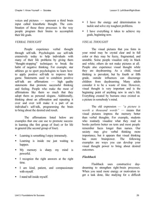 Chapter 1: Know Yourself — Socrates Lesson 5: Left-Brain/Right-Brain
Unit 3: Foundations for Success 29
voices and pictures — represent a third brain
input called kinesthetic thought. The com-
bination of these three processes is the way
people program their brains to accomplish
their life goals.
VERBAL THOUGHT
People experience verbal thought
through self-talk. Psychologists use self-talk
extensively today to help individuals with
many of their life problems by giving them
“thought-stopping” techniques to break the
habit of negative thinking. For example, star
athletes go to sport psychologists to learn how
to apply positive self-talk to improve their
game. Statements used to condition positive
self-talk are affirmations — high quality
statements that promote successful thinking
and feeling. People who make the most of
affirmations like them so much that they
adopt them as personal slogans. Additionally,
thinking about an affirmation and repeating it
over and over will make it a part of an
individual’s self-talk, programming the brain
to bring about the desired end result.
The affirmations listed below are
examples that one can use to promote success
in learning (the first group of four) or for life
in general (the second group of four).
• Learning is something I enjoy immensely.
• Learning is inside me just waiting to
happen.
• My memory is sharp; my mind is
powerful.
• I recognize the right answers at the right
time.
• I am kind, patient, and compassionate
with myself.
• I stand tall inside myself.
• I have the energy and determination to
tackle and solve my toughest problems.
• I have everything it takes to achieve my
goals, beginning now.
VISUAL THOUGHT
The visual pictures that you form in
your mind may be crystal clear and in full
color or they may be fuzzy, fragmented, and
unstable. Some people visualize only in black
and white; others do not make pictures at all.
People also experience visual thought while
they are daydreaming. As a child, visual
thinking is prevalent, but by fourth or fifth
grade, outside influences can discourage
children from daydreaming. Many adults
consider it to be a waste of time. However,
visual thought is very important and is the
beginning point of anything new in one’s life.
Everything created by humans once existed as
a picture in somebody’s mind.
The old expression — “a picture is
worth a thousand words” — means that
visual pictures impress the memory better
than verbal thoughts. For example, students
who routinely visualize what they read in
books perform better on tests and most people
remember faces longer than names. Our
society may give verbal thinking more
importance, but it appears that visual thinking
has more brainpower. The following
examples are ways you can develop your
visual thought power to bring about desired
outcomes.
Flashback
Flashback uses constructive day-
dreaming to strengthen right-brain processes.
When you need more energy or motivation to
get a task done, like studying for a difficult
 