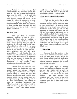 Chapter 1: Know Yourself — Socrates Lesson 5: Left-Brain/Right-Brain
30 Unit 3: Foundations for Success
exam, flashback to a time when you had
plenty of energy and enthusiasm. Perhaps you
were on a hike with friends or washing cars to
earn money for a trip — get in touch with
what you were experiencing in detail. Recall
how you were breathing and moving. Try to
match the feeling of expectancy, of being
connected to a purpose, and of getting on with
things to complete them. When you come out
of your flashback, bring this energy with you
and apply it to the task at hand — studying
for that difficult exam.
Flash Forward
When you desire to accomplish
something, advancing in rank in JROTC,
making the honor roll, or obtaining a
scholarship for college, flash forward to that
event. Imagine precisely how you expect to
experience it. See your name on the honor
roll, and feel the pride swell in your chest.
Feel your breath stop and your entire body
warm up in response to your acceptance
letter. Experience how you will accept
congratulations — with humility from your
superiors and with unrestrained joy from your
closest friends. Visit this scene in your mind
often as you continue to prepare for your
goals. You will be using goal-state
visualization, a very powerful mental
technique to obtain what you want in life.
For best results, use verbal and visual
thinking together and amplify the effect with
strong feelings and emotions (kinesthetic
thought). Say your affirmations aloud and see
yourself acting or feeling the way they
suggest. Once you start your goal-state visual-
izations, monitor your self-talk and make sure
it supports your goals. If something happens
to create discouragement, talk yourself up
with an appropriate affirmation, like:
“There’s nothing to fear but fear itself,” or
“I’ll turn down my fear and turn up my
confidence.” When your verbal thoughts,
mental pictures, and feelings are in harmony
with your goals, you will be activating the
strongest force on earth – a made-up mind.
YOUR PROBLEM-SOLVING STYLE
Would you like to be able to solve
your problems, including those that you
consider to be very difficult, with some form
of a process or style? You probably already
do, but have never thought about it before. In
the activities for this lesson, you will have the
opportunity to complete an exercise that will
test your problem-solving style to see if it is
left or right-brain. Both sides have advantages
and limitations; however, depending upon
the circumstances, one of the sides or styles
will provide the lead for you to make the best
solution. For best results, learn how to
combine the left and the right sides of your
brain to solve problems, especially those very
difficult ones.
CONCLUSION
Knowing about the functions of the
brain is good, but knowing something definite
about your own brain is better. So far you
know that the left and right-brain hemispheres
have specialized functions and, in many
instances, educators emphasize the left-brain
and neglect the right-brain.
During your stages of learning,
growth, and personal development, the world
can and will present different types of
challenges that will place complex demands
on your brain. Know how to use your brain
efficiently. Know your individual brain
preference and your problem-solving style,
then use both sides of your brain to set and
accomplish goals and to tackle those difficult
challenges.
 