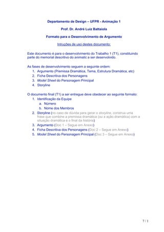 7 / 1
Departamento de Design – UFPR - Animação 1
Prof. Dr. André Luiz Battaiola
Formato para o Desenvolvimento de Argumento
Intruções de uso destes documento:
Este documento é para o desenvolvimento do Trabalho 1 (T1), constituindo
parte do memorial descritivo do animatic a ser desenvolvido.
As fases de desenvolvimento seguem a seguinte ordem:
1. Argumento (Premissa Dramática, Tema, Estrutura Dramática, etc)
2. Ficha Descritiva dos Personagens
3. Model Sheet do Personagem Principal
4. Storyline
O documento final (T1) a ser entregue deve obedecer ao seguinte formato:
1. Identificação da Equipe
a. Número
b. Nome dos Membros
2. Storyline (no caso de dúvida para gerar o storyline, construa uma
frase que combine a premissa dramática (ou a ação dramática) com a
situação dramática e o final da história)
3. Argumento (Doc 1 – Segue em Anexo)
4. Ficha Descritiva dos Personagens (Doc 2 – Segue em Anexo)
5. Model Sheet do Personagem Principal (Doc 3 – Segue em Anexo)
 