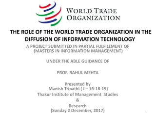 A PROJECT SUBMITTED IN PARTIAL FULFILLMENT OF
(MASTERS IN INFORMATION MANAGEMENT)
UNDER THE ABLE GUIDANCE OF
PROF. RAHUL MEHTA
Presented by
Manish Tripathi ( I – 15-18-19)
Thakur Institute of Management Studies
&
Research
(Sunday 2 December, 2017) 1
THE ROLE OF THE WORLD TRADE ORGANIZATION IN THE
DIFFUSION OF INFORMATION TECHNOLOGY
 