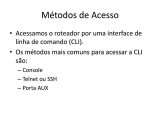 Métodos de Acesso
• Acessamos o roteador por uma interface de
linha de comando (CLI).
• Os métodos mais comuns para acessar a CLI
são:
– Console
– Telnet ou SSH
– Porta AUX
 