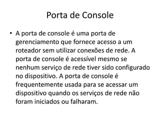 Porta de Console
• A porta de console é uma porta de
gerenciamento que fornece acesso a um
roteador sem utilizar conexões de rede. A
porta de console é acessível mesmo se
nenhum serviço de rede tiver sido configurado
no dispositivo. A porta de console é
frequentemente usada para se acessar um
dispositivo quando os serviços de rede não
foram iniciados ou falharam.
 