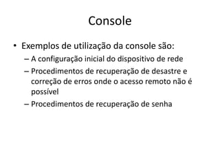 Console
• Exemplos de utilização da console são:
– A configuração inicial do dispositivo de rede
– Procedimentos de recuperação de desastre e
correção de erros onde o acesso remoto não é
possível
– Procedimentos de recuperação de senha
 