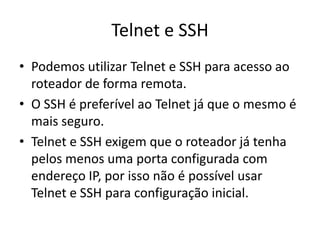 Telnet e SSH
• Podemos utilizar Telnet e SSH para acesso ao
roteador de forma remota.
• O SSH é preferível ao Telnet já que o mesmo é
mais seguro.
• Telnet e SSH exigem que o roteador já tenha
pelos menos uma porta configurada com
endereço IP, por isso não é possível usar
Telnet e SSH para configuração inicial.
 