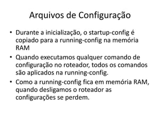 Arquivos de Configuração
• Durante a inicialização, o startup-config é
copiado para a running-config na memória
RAM
• Quando executamos qualquer comando de
configuração no roteador, todos os comandos
são aplicados na running-config.
• Como a running-config fica em memória RAM,
quando desligamos o roteador as
configurações se perdem.
 