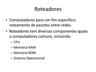 Roteadores
• Computadores para um fim especifico:
roteamento de pacotes entre redes.
• Roteadores tem diversos componentes iguais
a computadores comuns, incluindo:
– CPU
– Memória RAM
– Memória ROM
– Sistema Operacional
 