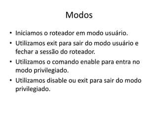 Modos
• Iniciamos o roteador em modo usuário.
• Utilizamos exit para sair do modo usuário e
fechar a sessão do roteador.
• Utilizamos o comando enable para entra no
modo privilegiado.
• Utilizamos disable ou exit para sair do modo
privilegiado.
 