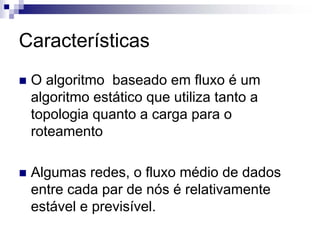 Características
 O algoritmo baseado em fluxo é um
 algoritmo estático que utiliza tanto a
 topologia quanto a carga para o
 roteamento

 Algumas redes, o fluxo médio de dados
 entre cada par de nós é relativamente
 estável e previsível.
 