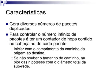 Características
 Gera diversos números de pacotes
 duplicados.
 Para controlar o número infinito de
 pacotes é ter um contador de hops contido
 no cabeçalho de cada pacote.
   Iniciar com o comprimento do caminho da
   origem ao destino.
   Se não souber o tamanho do caminho, na
   pior das hipóteses com o diâmetro total da
   sub-rede.
 