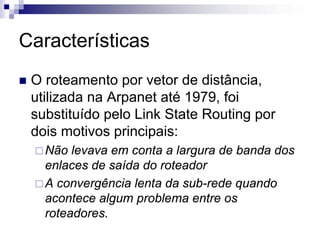 Características
 O roteamento por vetor de distância,
 utilizada na Arpanet até 1979, foi
 substituído pelo Link State Routing por
 dois motivos principais:
   Não levava em conta a largura de banda dos
   enlaces de saída do roteador
   A convergência lenta da sub-rede quando
   acontece algum problema entre os
   roteadores.
 