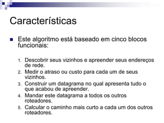 Características
 Este algoritmo está baseado em cinco blocos
 funcionais:

 1.   Descobrir seus vizinhos e apreender seus endereços
      de rede.
 2.   Medir o atraso ou custo para cada um de seus
      vizinhos.
 3.   Construir um datagrama no qual apresenta tudo o
      que acabou de apreender.
 4.   Mandar este datagrama a todos os outros
      roteadores.
 5.   Calcular o caminho mais curto a cada um dos outros
      roteadores.
 