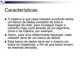 Características
 O objetivo é que cada roteador envolvido tenha
 um banco de dados completo de toda a
 topologia da rede, para conseguir traçar o
 caminho mais curto através de um algoritmo,
 como o de Dijkstra, por exemplo.
 Assim, para uma determinada topologia, cada
 roteador deve ter um banco de dados.
 Este banco de dados deve ser o mesmo em
 todos os roteadores, a fim de que todos tomem
 as mesmas decisões.
 