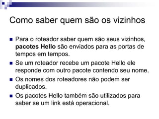 Como saber quem são os vizinhos

 Para o roteador saber quem são seus vizinhos,
 pacotes Hello são enviados para as portas de
 tempos em tempos.
 Se um roteador recebe um pacote Hello ele
 responde com outro pacote contendo seu nome.
 Os nomes dos roteadores não podem ser
 duplicados.
 Os pacotes Hello também são utilizados para
 saber se um link está operacional.
 