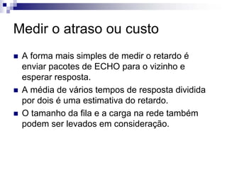 Medir o atraso ou custo
 A forma mais simples de medir o retardo é
 enviar pacotes de ECHO para o vizinho e
 esperar resposta.
 A média de vários tempos de resposta dividida
 por dois é uma estimativa do retardo.
 O tamanho da fila e a carga na rede também
 podem ser levados em consideração.
 