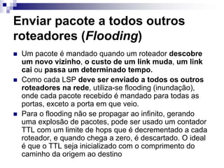 Enviar pacote a todos outros
roteadores (Flooding)
 Um pacote é mandado quando um roteador descobre
 um novo vizinho, o custo de um link muda, um link
 cai ou passa um determinado tempo.
 Como cada LSP deve ser enviado a todos os outros
 roteadores na rede, utiliza-se flooding (inundação),
 onde cada pacote recebido é mandado para todas as
 portas, exceto a porta em que veio.
 Para o flooding não se propagar ao infinito, gerando
 uma explosão de pacotes, pode ser usado um contador
 TTL com um limite de hops que é decrementado a cada
 roteador, e quando chega a zero, é descartado. O ideal
 é que o TTL seja inicializado com o comprimento do
 caminho da origem ao destino
 