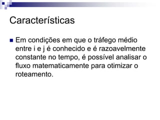 Características
 Em condições em que o tráfego médio
 entre i e j é conhecido e é razoavelmente
 constante no tempo, é possível analisar o
 fluxo matematicamente para otimizar o
 roteamento.
 