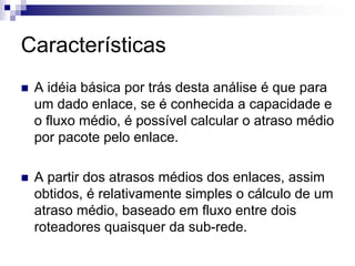 Características
 A idéia básica por trás desta análise é que para
 um dado enlace, se é conhecida a capacidade e
 o fluxo médio, é possível calcular o atraso médio
 por pacote pelo enlace.

 A partir dos atrasos médios dos enlaces, assim
 obtidos, é relativamente simples o cálculo de um
 atraso médio, baseado em fluxo entre dois
 roteadores quaisquer da sub-rede.
 