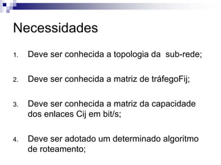 Necessidades
1.   Deve ser conhecida a topologia da sub-rede;

2.   Deve ser conhecida a matriz de tráfegoFij;

3.   Deve ser conhecida a matriz da capacidade
     dos enlaces Cij em bit/s;

4.   Deve ser adotado um determinado algoritmo
     de roteamento;
 